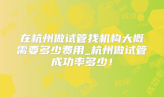 在杭州做试管找机构大概需要多少费用_杭州做试管成功率多少！