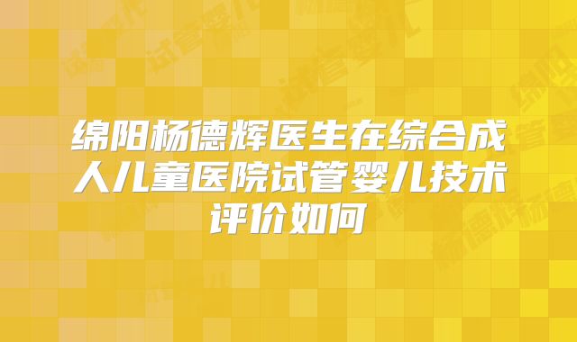 绵阳杨德辉医生在综合成人儿童医院试管婴儿技术评价如何