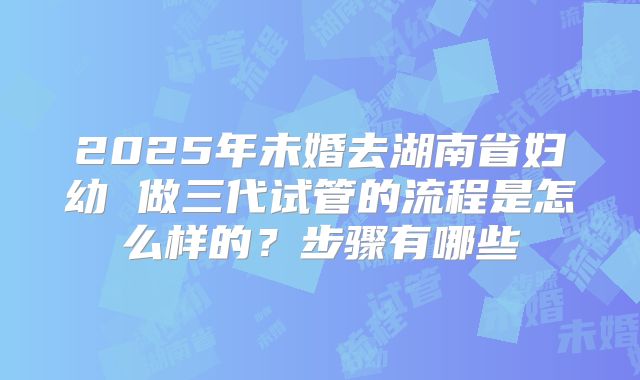 2025年未婚去湖南省妇幼 做三代试管的流程是怎么样的?步骤有哪些