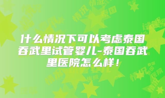 什么情况下可以考虑泰国吞武里试管婴儿-泰国吞武里医院怎么样！
