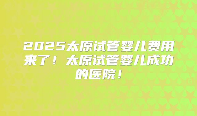 2025太原试管婴儿费用来了!太原试管婴儿成功的医院!