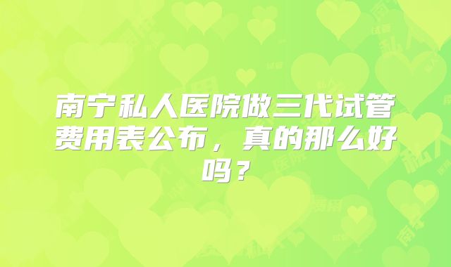 南宁私人医院做三代试管费用表公布,真的那么好吗?