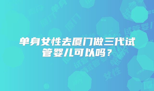 单身女性去厦门做三代试管婴儿可以吗？