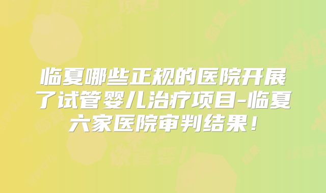 临夏哪些正规的医院开展了试管婴儿治疗项目-临夏六家医院审判结果！