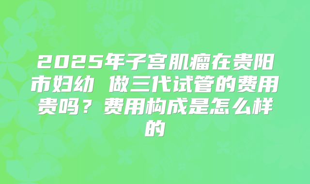 2025年子宫肌瘤在贵阳市妇幼 做三代试管的费用贵吗？费用构成是怎么样的