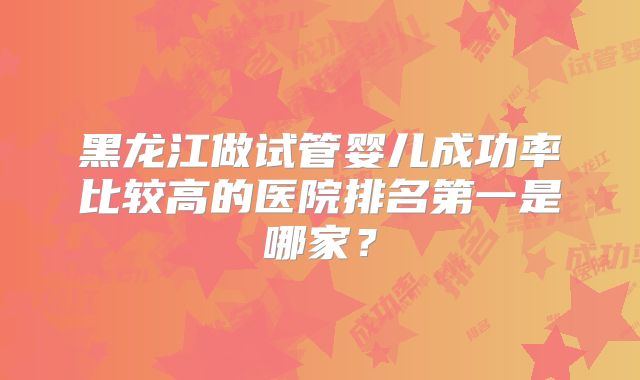 黑龙江做试管婴儿成功率比较高的医院排名第一是哪家？