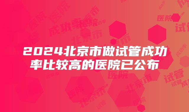 2024北京市做试管成功率比较高的医院已公布