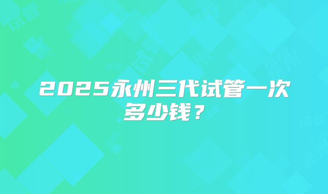 2025永州三代试管一次多少钱?