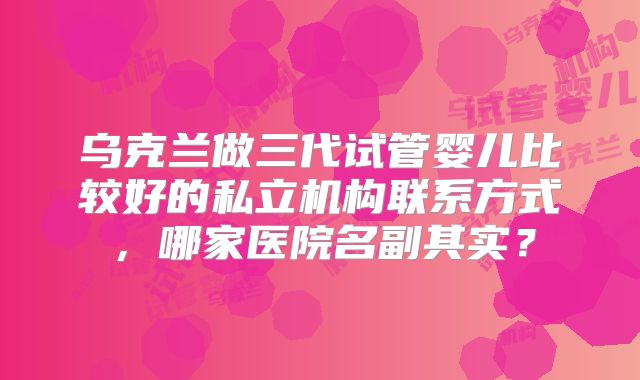 乌克兰做三代试管婴儿比较好的私立机构联系方式,哪家医院名副其实?