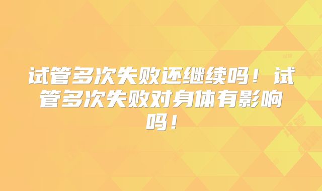 试管多次失败还继续吗！试管多次失败对身体有影响吗！