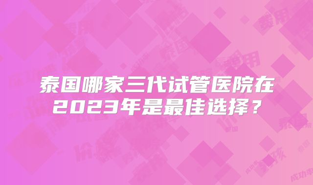 泰国哪家三代试管医院在2023年是最佳选择？