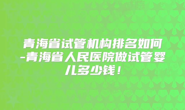 青海省试管机构排名如何-青海省人民医院做试管婴儿多少钱！