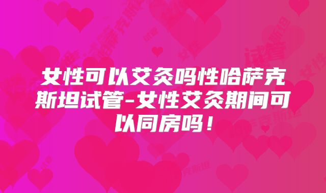 女性可以艾灸吗性哈萨克斯坦试管-女性艾灸期间可以同房吗!