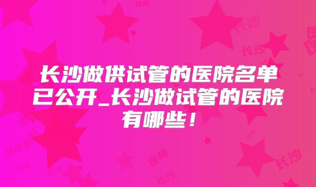 长沙做供试管的医院名单已公开_长沙做试管的医院有哪些！