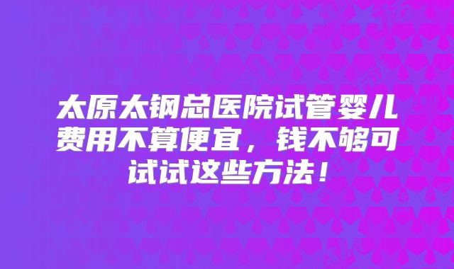 太原太钢总医院试管婴儿费用不算便宜,钱不够可试试这些方法!