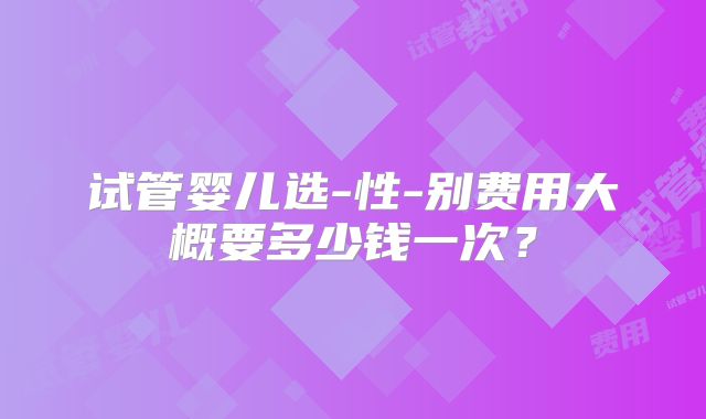 试管婴儿选-性-别费用大概要多少钱一次？