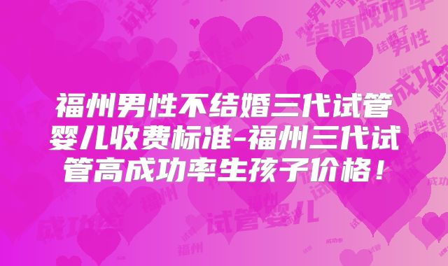 福州男性不结婚三代试管婴儿收费标准-福州三代试管高成功率生孩子价格!