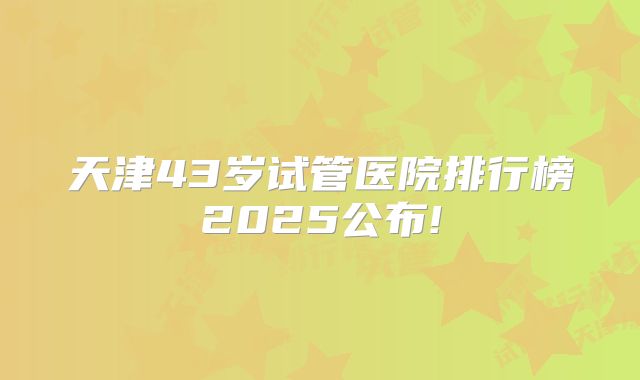 天津43岁试管医院排行榜2025公布!