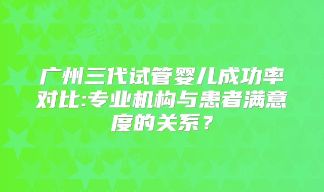 广州三代试管婴儿成功率对比:专业机构与患者满意度的关系?