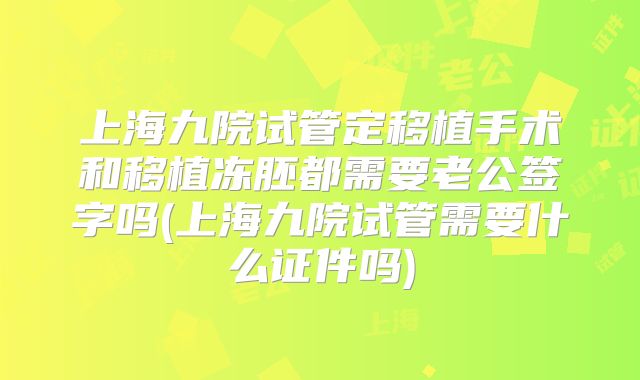 上海九院试管定移植手术和移植冻胚都需要老公签字吗(上海九院试管需要什么证件吗)