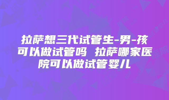 拉萨想三代试管生-男-孩可以做试管吗 拉萨哪家医院可以做试管婴儿