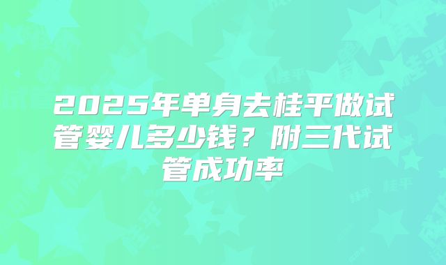 2025年单身去桂平做试管婴儿多少钱?附三代试管成功率