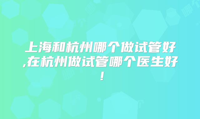 上海和杭州哪个做试管好,在杭州做试管哪个医生好！
