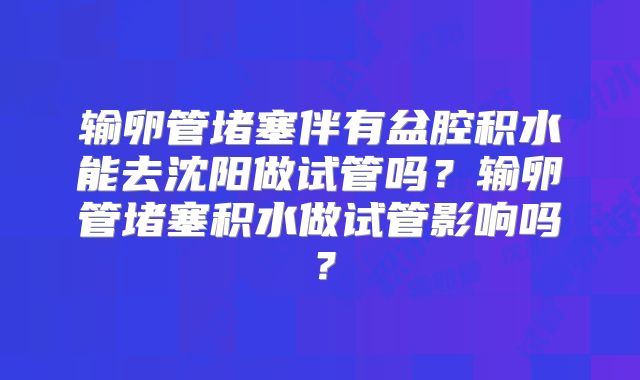 输卵管堵塞伴有盆腔积水能去沈阳做试管吗？输卵管堵塞积水做试管影响吗？