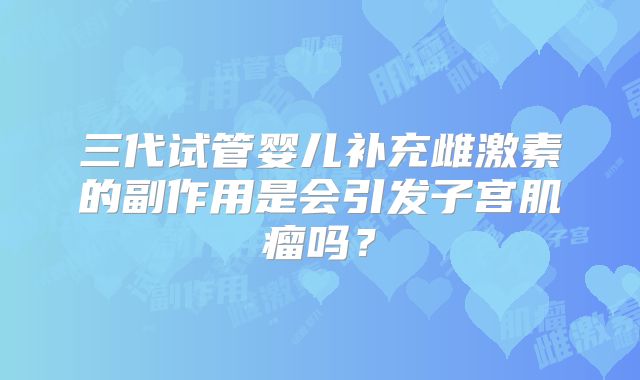 三代试管婴儿补充雌激素的副作用是会引发子宫肌瘤吗？