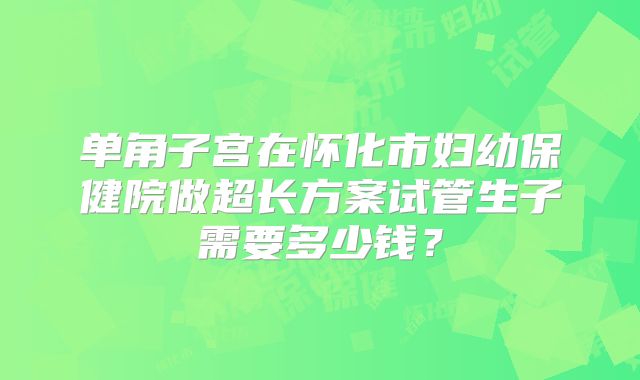 单角子宫在怀化市妇幼保健院做超长方案试管生子需要多少钱？