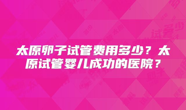 太原卵子试管费用多少？太原试管婴儿成功的医院？