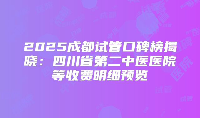 2025成都试管口碑榜揭晓:四川省第二中医医院等收费明细预览