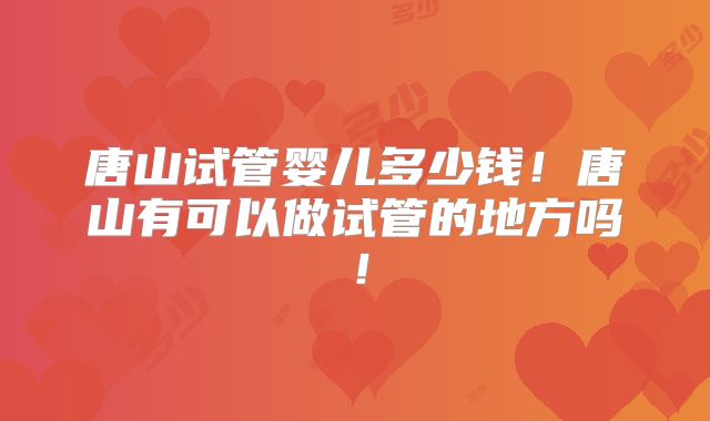 唐山试管婴儿多少钱!唐山有可以做试管的地方吗!