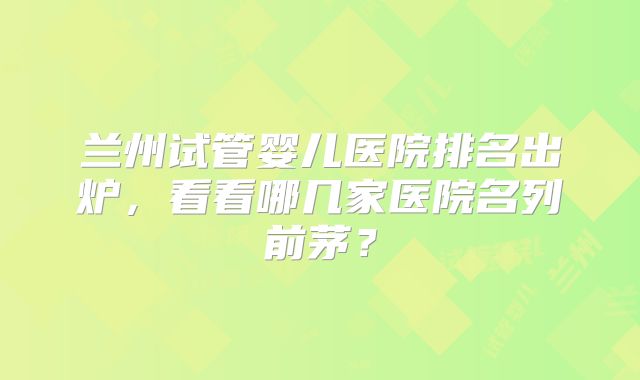 兰州试管婴儿医院排名出炉，看看哪几家医院名列前茅？