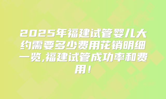 2025年福建试管婴儿大约需要多少费用花销明细一览,福建试管成功率和费用！