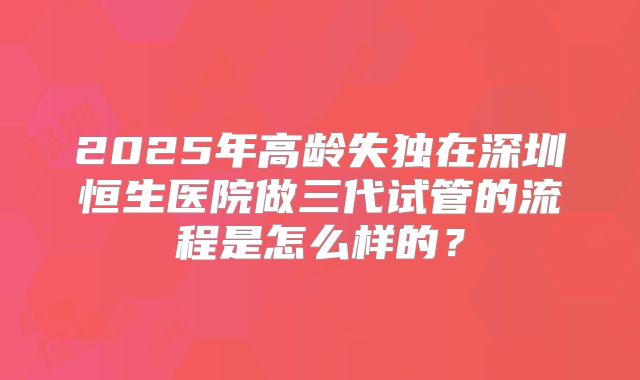 2025年高龄失独在深圳恒生医院做三代试管的流程是怎么样的？