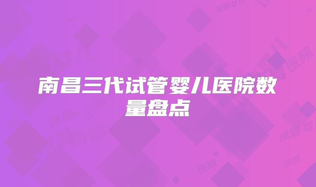 南昌三代试管婴儿医院数量盘点