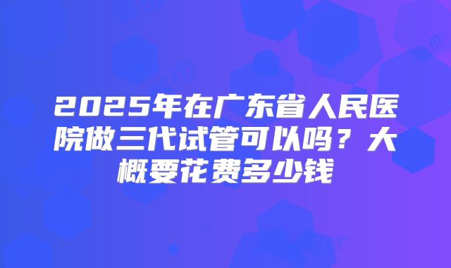 2025年在广东省人民医院做三代试管可以吗？大概要花费多少钱
