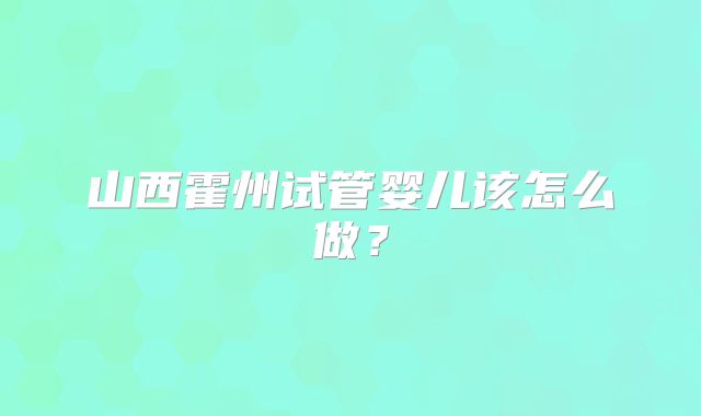 山西霍州试管婴儿该怎么做？