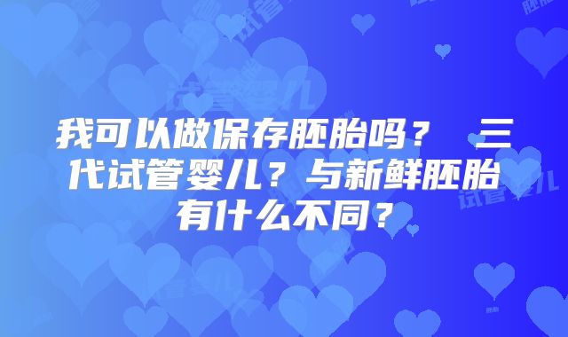 我可以做保存胚胎吗？ 三代试管婴儿？与新鲜胚胎有什么不同？