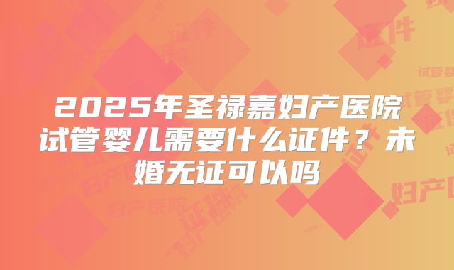 2025年圣禄嘉妇产医院试管婴儿需要什么证件？未婚无证可以吗