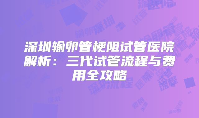 深圳输卵管梗阻试管医院解析：三代试管流程与费用全攻略