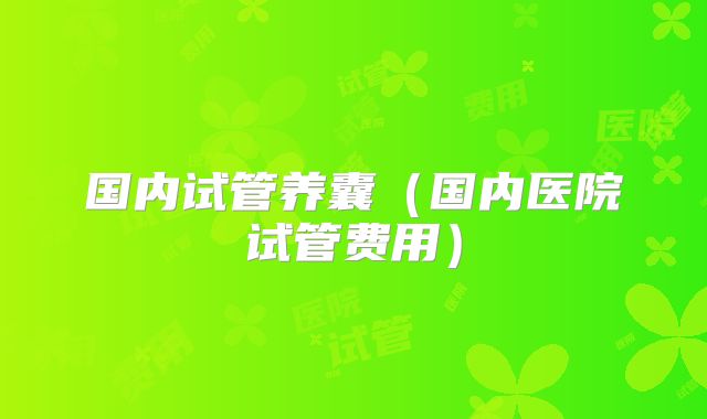 国内试管养囊(国内医院试管费用)