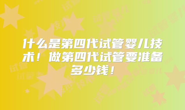 什么是第四代试管婴儿技术！做第四代试管要准备多少钱！