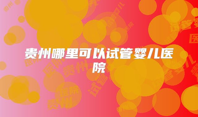 贵州哪里可以试管婴儿医院