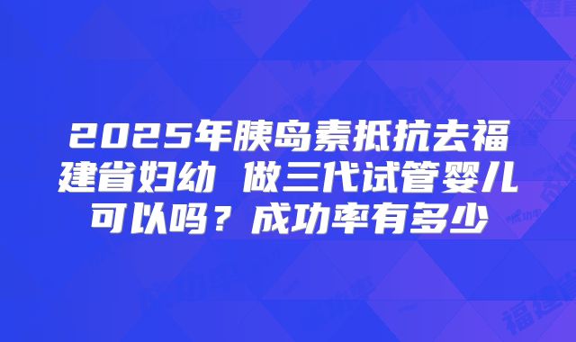 2025年胰岛素抵抗去福建省妇幼 做三代试管婴儿可以吗?成功率有多少