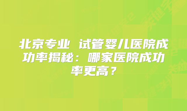 北京专业 试管婴儿医院成功率揭秘：哪家医院成功率更高？