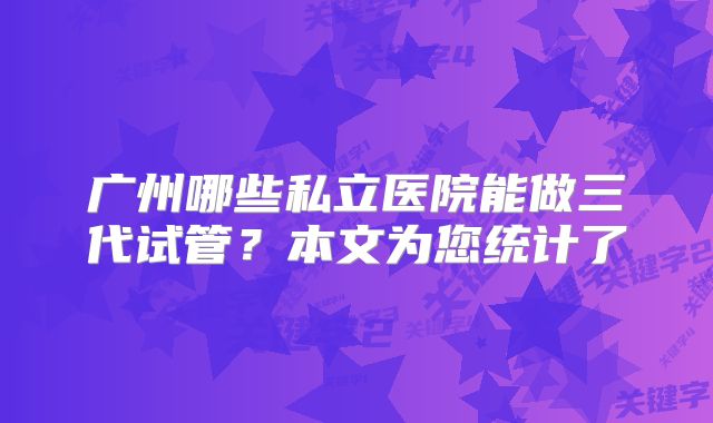 广州哪些私立医院能做三代试管?本文为您统计了