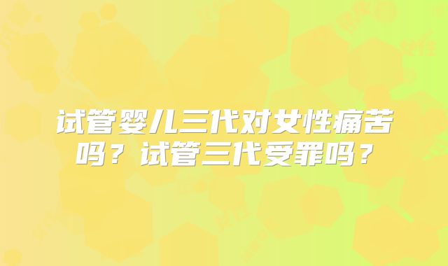 试管婴儿三代对女性痛苦吗?试管三代受罪吗?