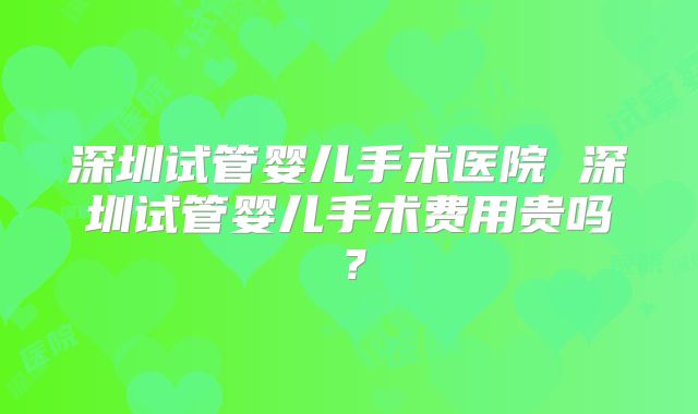 深圳试管婴儿手术医院 深圳试管婴儿手术费用贵吗？